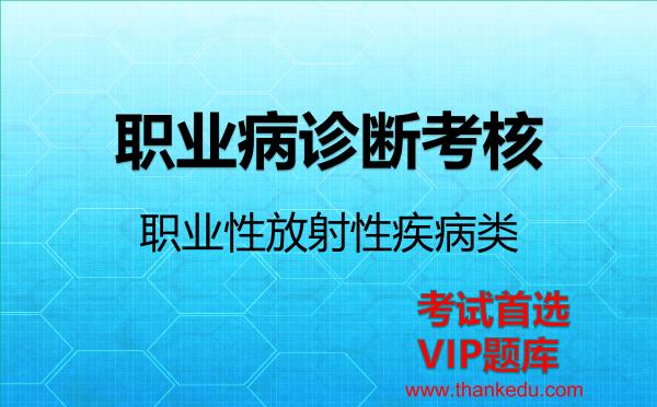 职业病诊断考核《职业性放射性疾病类》考试资料VIP题库 职业病诊断考核《职业性放射性疾病类》考试资料VIP题库