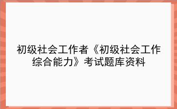 2024年初级社会工作者《初级社会工作<strong>综合能力</strong>》考试题库资料