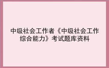 2024年中级社会工作者考试资料《中级社会工作<strong>综合能力</strong>题库》