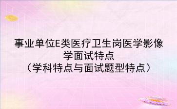 事业单位E类医疗卫生岗医学影像学面试特点（学科特点与面试题型特点）