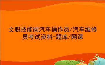 2023文职技能岗汽车操作员/汽车维修员考试资料-题库/网课
