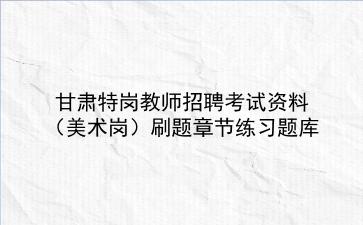 2023甘肃特岗教师招聘考试资料(美术岗)刷题章节练习题库
