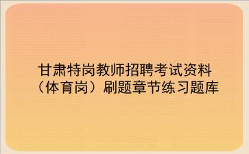 2023甘肃特岗教师招聘考试资料(体育岗)刷题章节练习题库