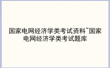 国家电网经济学类考试资料~国家电网经济学类考试题库